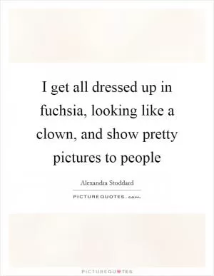 I get all dressed up in fuchsia, looking like a clown, and show pretty pictures to people Picture Quote #1
