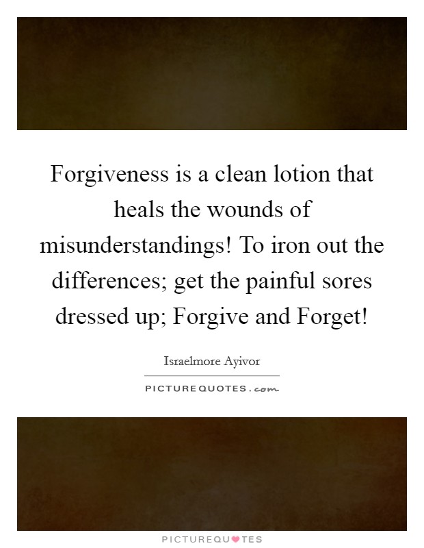Forgiveness is a clean lotion that heals the wounds of misunderstandings! To iron out the differences; get the painful sores dressed up; Forgive and Forget! Picture Quote #1