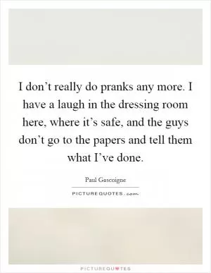 I don’t really do pranks any more. I have a laugh in the dressing room here, where it’s safe, and the guys don’t go to the papers and tell them what I’ve done Picture Quote #1