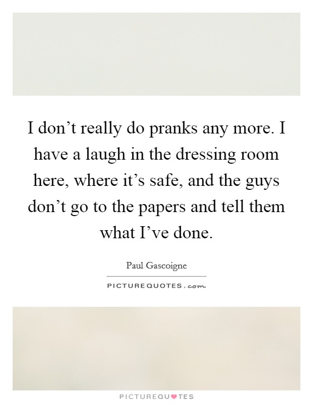 I don't really do pranks any more. I have a laugh in the dressing room here, where it's safe, and the guys don't go to the papers and tell them what I've done. Picture Quote #1