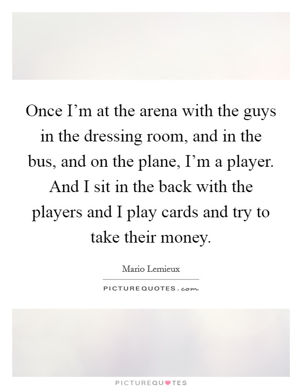 Once I'm at the arena with the guys in the dressing room, and in the bus, and on the plane, I'm a player. And I sit in the back with the players and I play cards and try to take their money. Picture Quote #1