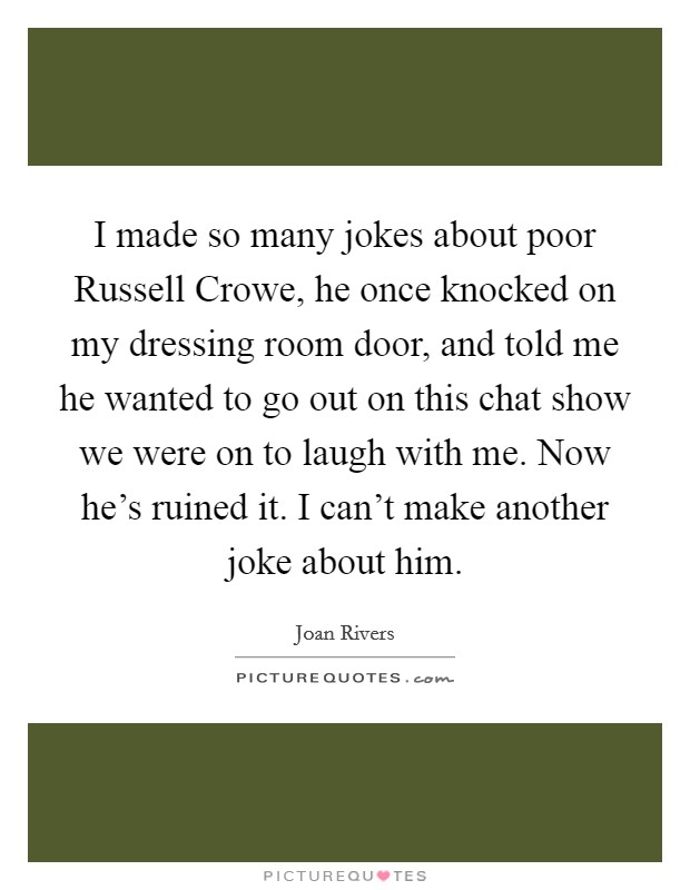 I made so many jokes about poor Russell Crowe, he once knocked on my dressing room door, and told me he wanted to go out on this chat show we were on to laugh with me. Now he's ruined it. I can't make another joke about him. Picture Quote #1