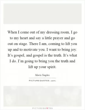 When I come out of my dressing room, I go to my heart and say a little prayer and go out on stage. There I am, coming to lift you up and to motivate you. I want to bring joy. It’s gospel, and gospel is the truth. It’s what I do. I’m going to bring you the truth and lift up your spirit Picture Quote #1