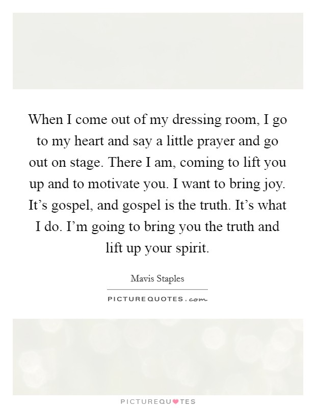 When I come out of my dressing room, I go to my heart and say a little prayer and go out on stage. There I am, coming to lift you up and to motivate you. I want to bring joy. It's gospel, and gospel is the truth. It's what I do. I'm going to bring you the truth and lift up your spirit. Picture Quote #1