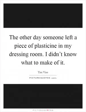 The other day someone left a piece of plasticine in my dressing room. I didn’t know what to make of it Picture Quote #1