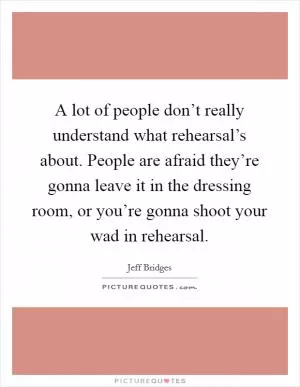 A lot of people don’t really understand what rehearsal’s about. People are afraid they’re gonna leave it in the dressing room, or you’re gonna shoot your wad in rehearsal Picture Quote #1