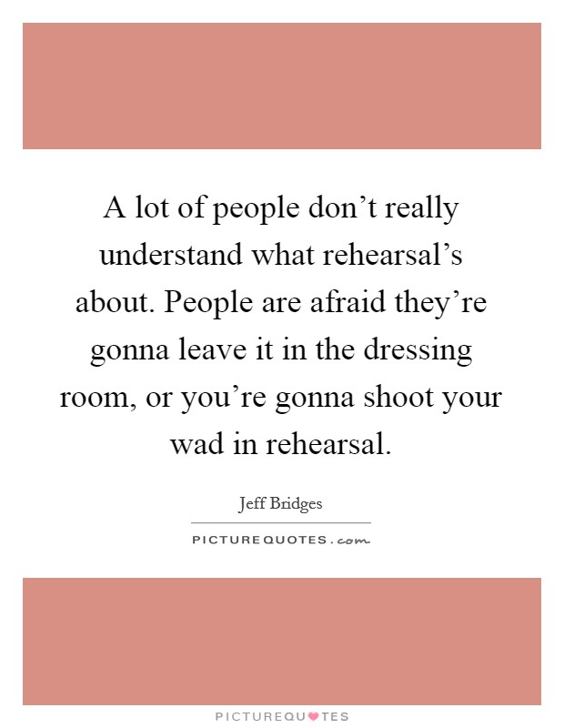 A lot of people don't really understand what rehearsal's about. People are afraid they're gonna leave it in the dressing room, or you're gonna shoot your wad in rehearsal. Picture Quote #1