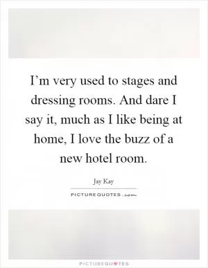 I’m very used to stages and dressing rooms. And dare I say it, much as I like being at home, I love the buzz of a new hotel room Picture Quote #1