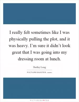 I really felt sometimes like I was physically pulling the plot, and it was heavy. I’m sure it didn’t look great that I was going into my dressing room at lunch Picture Quote #1