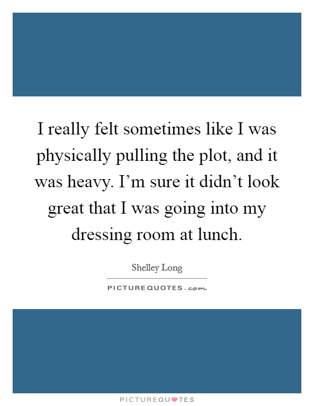 I really felt sometimes like I was physically pulling the plot, and it was heavy. I'm sure it didn't look great that I was going into my dressing room at lunch. Picture Quote #1