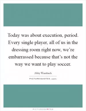 Today was about execution, period. Every single player, all of us in the dressing room right now, we’re embarrassed because that’s not the way we want to play soccer Picture Quote #1