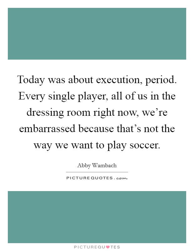 Today was about execution, period. Every single player, all of us in the dressing room right now, we're embarrassed because that's not the way we want to play soccer. Picture Quote #1