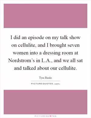 I did an episode on my talk show on cellulite, and I brought seven women into a dressing room at Nordstrom’s in L.A., and we all sat and talked about our cellulite Picture Quote #1