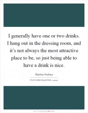 I generally have one or two drinks. I hang out in the dressing room, and it’s not always the most attractive place to be, so just being able to have a drink is nice Picture Quote #1