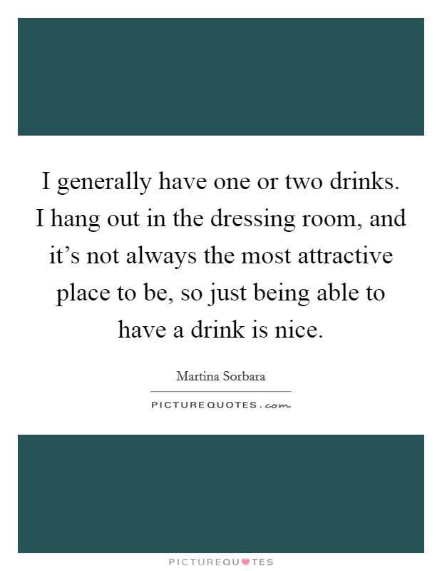 I generally have one or two drinks. I hang out in the dressing room, and it's not always the most attractive place to be, so just being able to have a drink is nice. Picture Quote #1