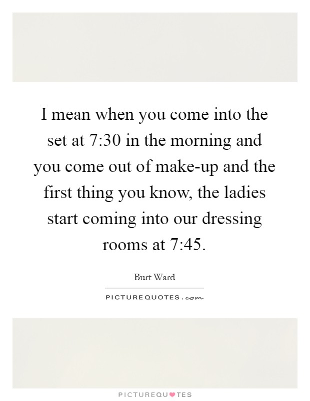 I mean when you come into the set at 7:30 in the morning and you come out of make-up and the first thing you know, the ladies start coming into our dressing rooms at 7:45. Picture Quote #1