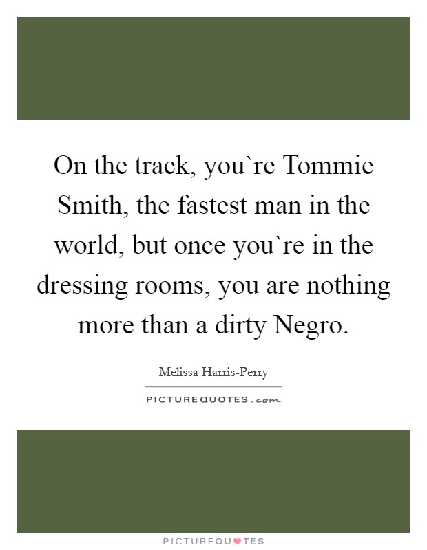 On the track, you`re Tommie Smith, the fastest man in the world, but once you`re in the dressing rooms, you are nothing more than a dirty Negro. Picture Quote #1