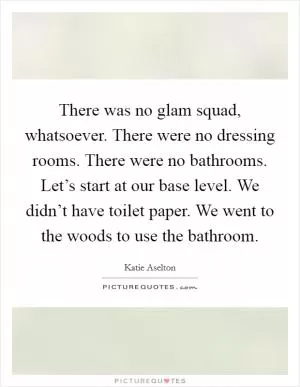 There was no glam squad, whatsoever. There were no dressing rooms. There were no bathrooms. Let’s start at our base level. We didn’t have toilet paper. We went to the woods to use the bathroom Picture Quote #1