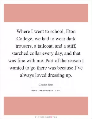 Where I went to school, Eton College, we had to wear dark trousers, a tailcoat, and a stiff, starched collar every day, and that was fine with me: Part of the reason I wanted to go there was because I’ve always loved dressing up Picture Quote #1