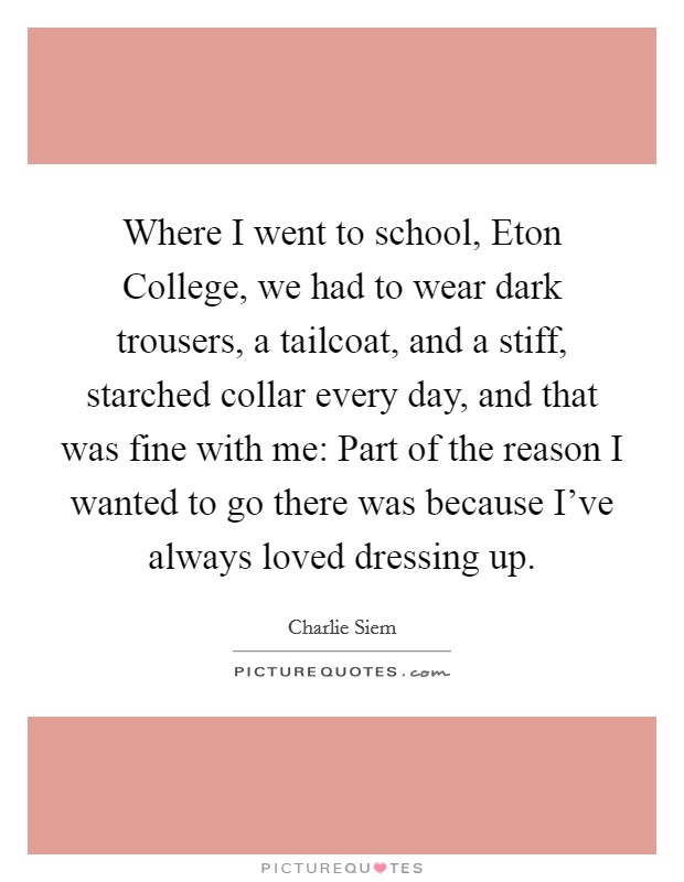 Where I went to school, Eton College, we had to wear dark trousers, a tailcoat, and a stiff, starched collar every day, and that was fine with me: Part of the reason I wanted to go there was because I've always loved dressing up. Picture Quote #1