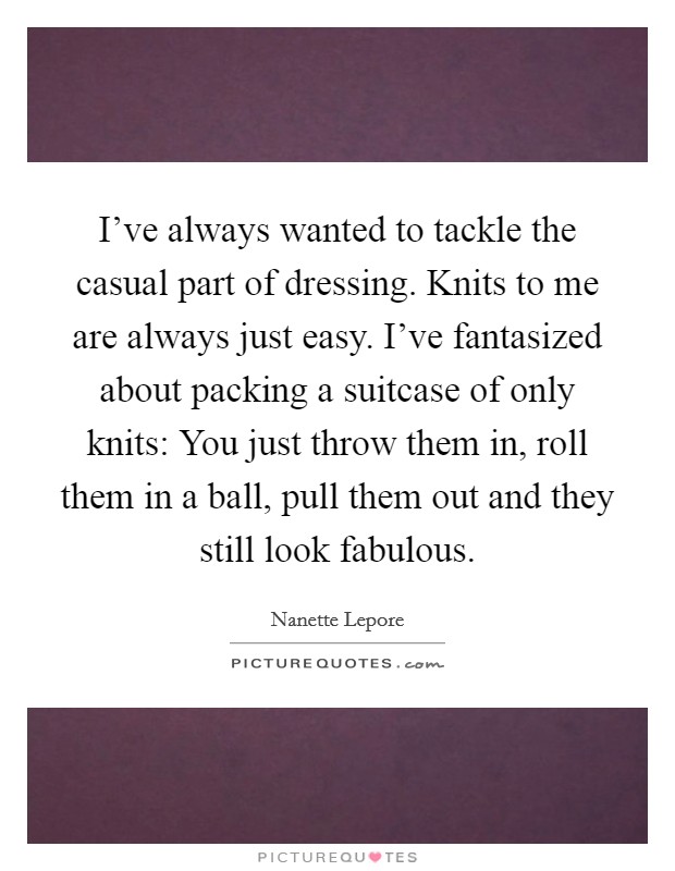 I've always wanted to tackle the casual part of dressing. Knits to me are always just easy. I've fantasized about packing a suitcase of only knits: You just throw them in, roll them in a ball, pull them out and they still look fabulous. Picture Quote #1