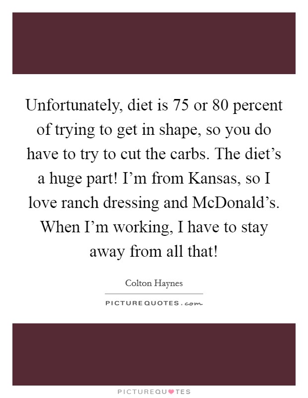 Unfortunately, diet is 75 or 80 percent of trying to get in shape, so you do have to try to cut the carbs. The diet's a huge part! I'm from Kansas, so I love ranch dressing and McDonald's. When I'm working, I have to stay away from all that! Picture Quote #1