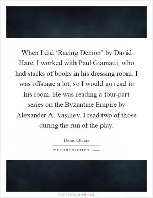 When I did ‘Racing Demon’ by David Hare, I worked with Paul Giamatti, who had stacks of books in his dressing room. I was offstage a lot, so I would go read in his room. He was reading a four-part series on the Byzantine Empire by Alexander A. Vasiliev. I read two of those during the run of the play Picture Quote #1