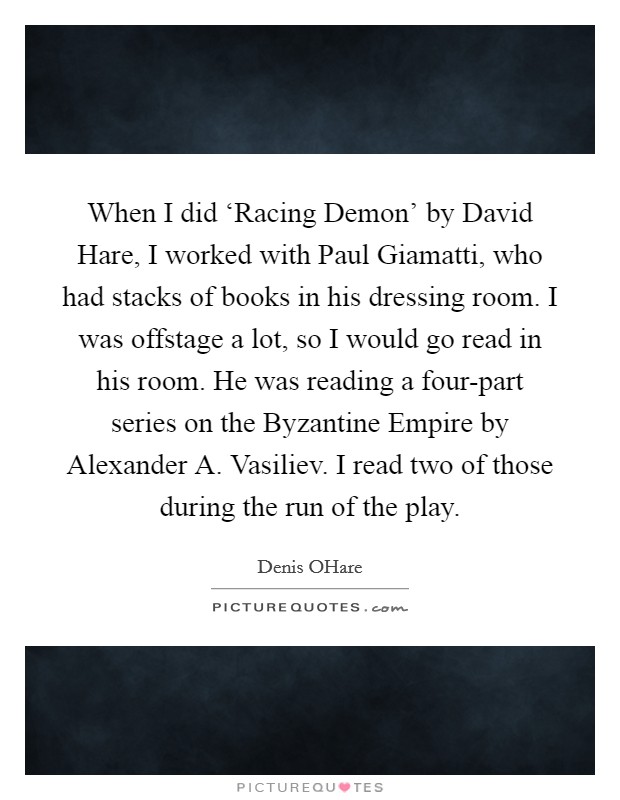 When I did ‘Racing Demon' by David Hare, I worked with Paul Giamatti, who had stacks of books in his dressing room. I was offstage a lot, so I would go read in his room. He was reading a four-part series on the Byzantine Empire by Alexander A. Vasiliev. I read two of those during the run of the play. Picture Quote #1