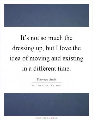It’s not so much the dressing up, but I love the idea of moving and existing in a different time Picture Quote #1