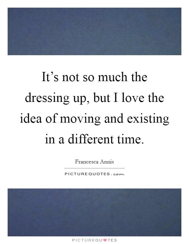 It's not so much the dressing up, but I love the idea of moving and existing in a different time. Picture Quote #1