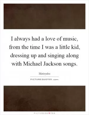 I always had a love of music, from the time I was a little kid, dressing up and singing along with Michael Jackson songs Picture Quote #1