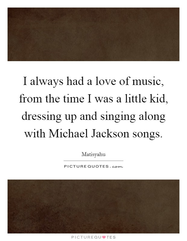 I always had a love of music, from the time I was a little kid, dressing up and singing along with Michael Jackson songs. Picture Quote #1