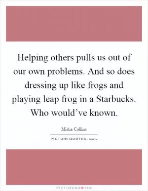 Helping others pulls us out of our own problems. And so does dressing up like frogs and playing leap frog in a Starbucks. Who would’ve known Picture Quote #1