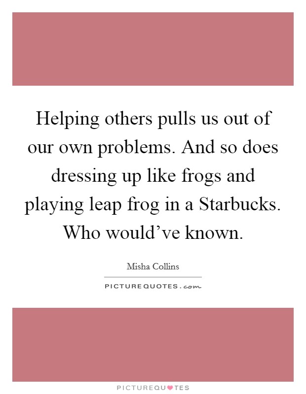 Helping others pulls us out of our own problems. And so does dressing up like frogs and playing leap frog in a Starbucks. Who would've known. Picture Quote #1
