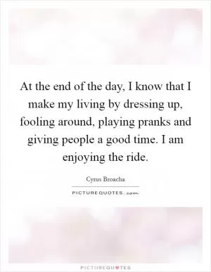 At the end of the day, I know that I make my living by dressing up, fooling around, playing pranks and giving people a good time. I am enjoying the ride Picture Quote #1