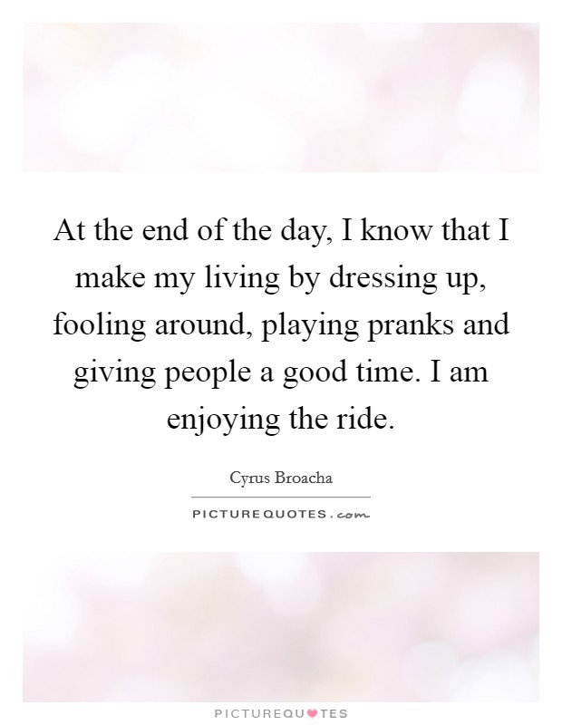 At the end of the day, I know that I make my living by dressing up, fooling around, playing pranks and giving people a good time. I am enjoying the ride. Picture Quote #1