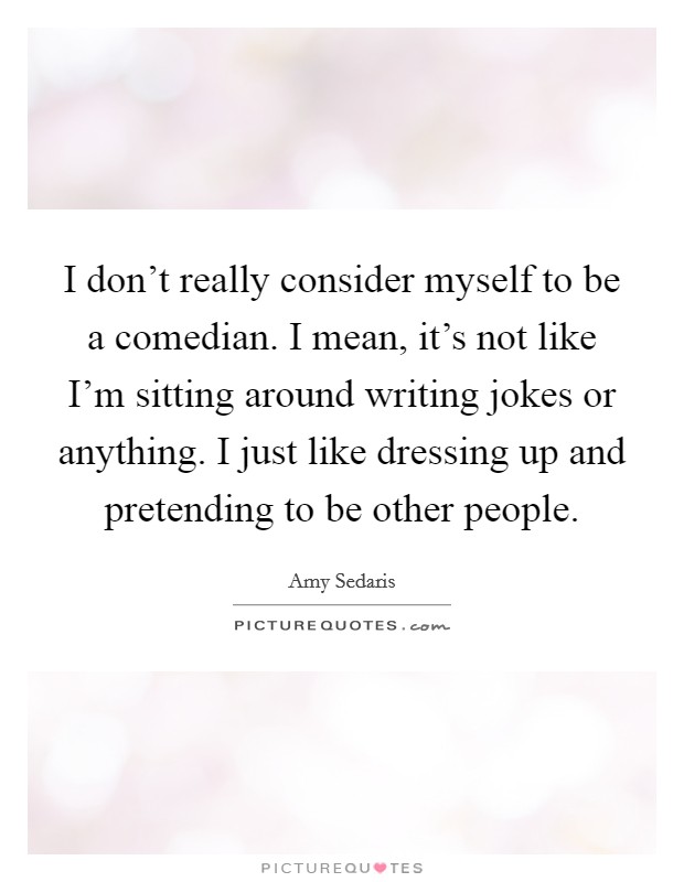 I don't really consider myself to be a comedian. I mean, it's not like I'm sitting around writing jokes or anything. I just like dressing up and pretending to be other people. Picture Quote #1