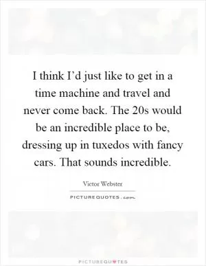 I think I’d just like to get in a time machine and travel and never come back. The  20s would be an incredible place to be, dressing up in tuxedos with fancy cars. That sounds incredible Picture Quote #1