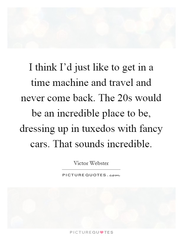 I think I'd just like to get in a time machine and travel and never come back. The  20s would be an incredible place to be, dressing up in tuxedos with fancy cars. That sounds incredible. Picture Quote #1