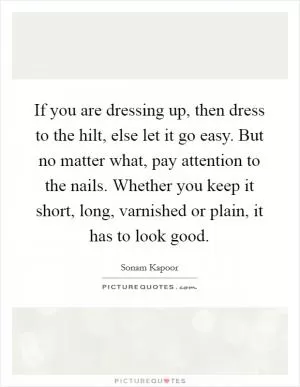 If you are dressing up, then dress to the hilt, else let it go easy. But no matter what, pay attention to the nails. Whether you keep it short, long, varnished or plain, it has to look good Picture Quote #1