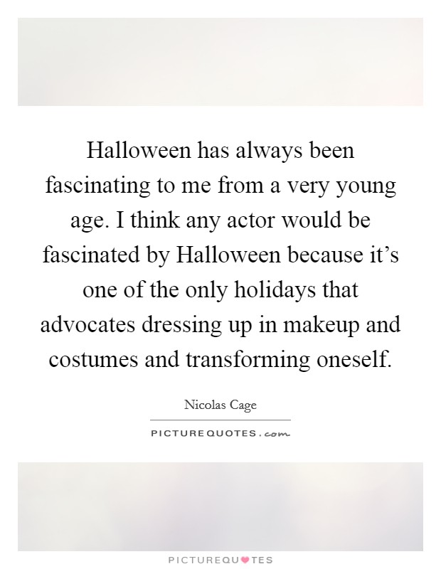 Halloween has always been fascinating to me from a very young age. I think any actor would be fascinated by Halloween because it's one of the only holidays that advocates dressing up in makeup and costumes and transforming oneself. Picture Quote #1