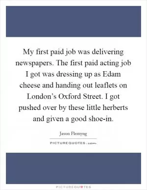 My first paid job was delivering newspapers. The first paid acting job I got was dressing up as Edam cheese and handing out leaflets on London’s Oxford Street. I got pushed over by these little herberts and given a good shoe-in Picture Quote #1