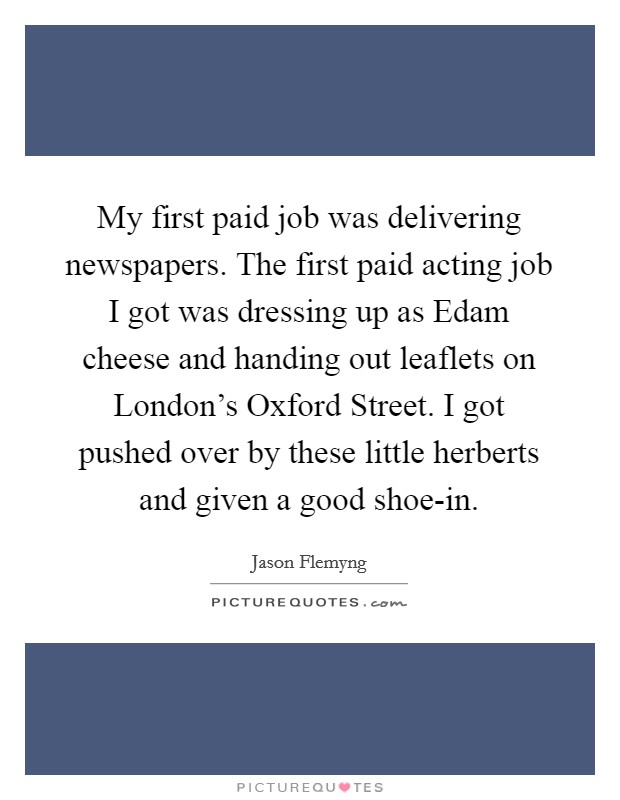 My first paid job was delivering newspapers. The first paid acting job I got was dressing up as Edam cheese and handing out leaflets on London's Oxford Street. I got pushed over by these little herberts and given a good shoe-in. Picture Quote #1