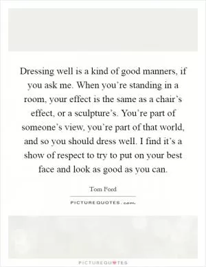 Dressing well is a kind of good manners, if you ask me. When you’re standing in a room, your effect is the same as a chair’s effect, or a sculpture’s. You’re part of someone’s view, you’re part of that world, and so you should dress well. I find it’s a show of respect to try to put on your best face and look as good as you can Picture Quote #1