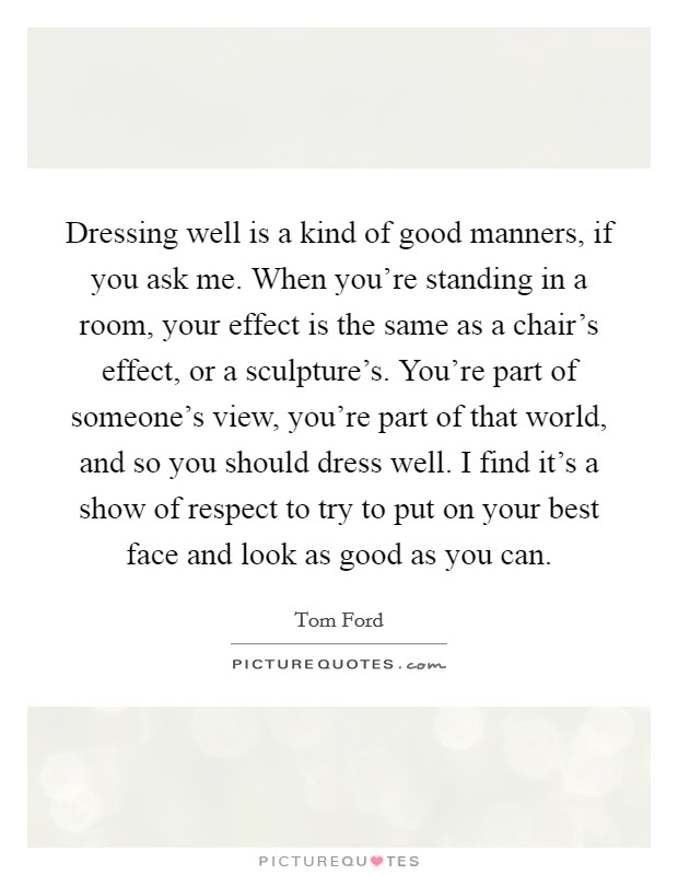 Dressing well is a kind of good manners, if you ask me. When you're standing in a room, your effect is the same as a chair's effect, or a sculpture's. You're part of someone's view, you're part of that world, and so you should dress well. I find it's a show of respect to try to put on your best face and look as good as you can. Picture Quote #1