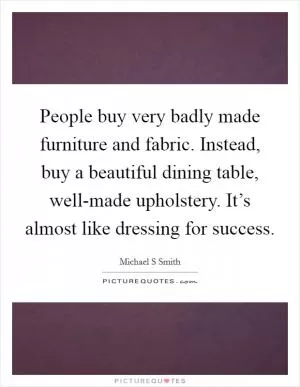 People buy very badly made furniture and fabric. Instead, buy a beautiful dining table, well-made upholstery. It’s almost like dressing for success Picture Quote #1