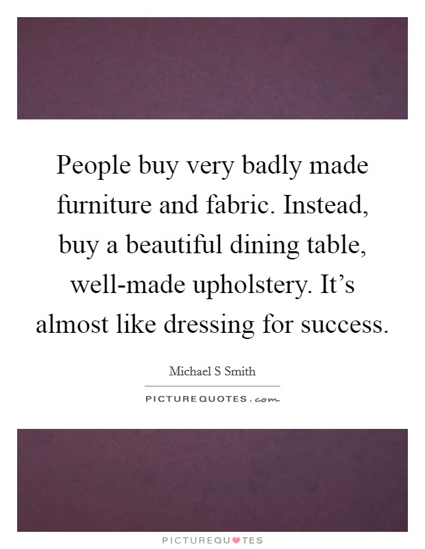People buy very badly made furniture and fabric. Instead, buy a beautiful dining table, well-made upholstery. It's almost like dressing for success. Picture Quote #1