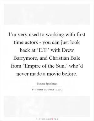 I’m very used to working with first time actors - you can just look back at ‘E.T.’ with Drew Barrymore, and Christian Bale from ‘Empire of the Sun,’ who’d never made a movie before Picture Quote #1