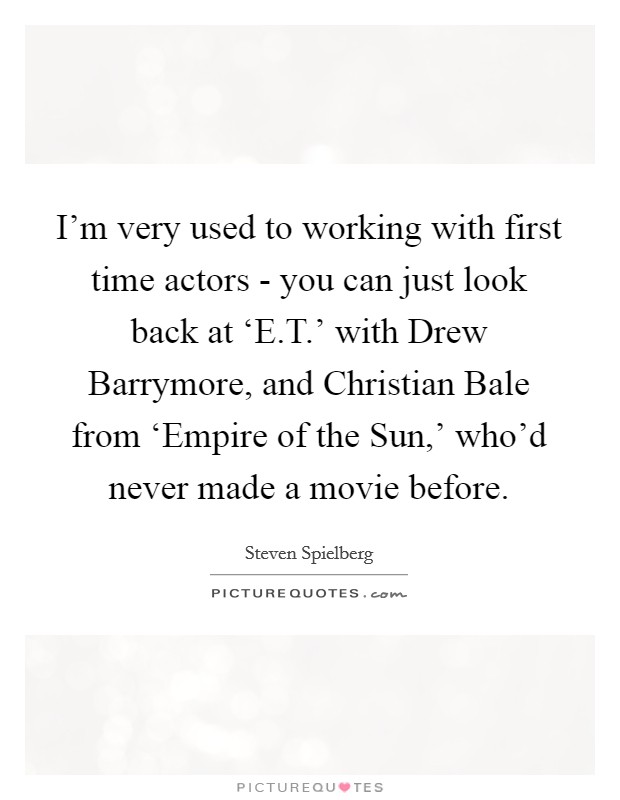 I'm very used to working with first time actors - you can just look back at ‘E.T.' with Drew Barrymore, and Christian Bale from ‘Empire of the Sun,' who'd never made a movie before. Picture Quote #1