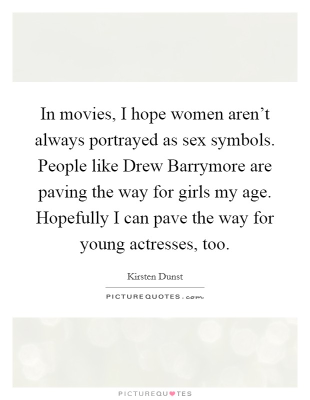 In movies, I hope women aren't always portrayed as sex symbols. People like Drew Barrymore are paving the way for girls my age. Hopefully I can pave the way for young actresses, too. Picture Quote #1